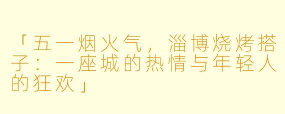 「五一烟火气，淄博烧烤搭子：一座城的热情与年轻人的狂欢」