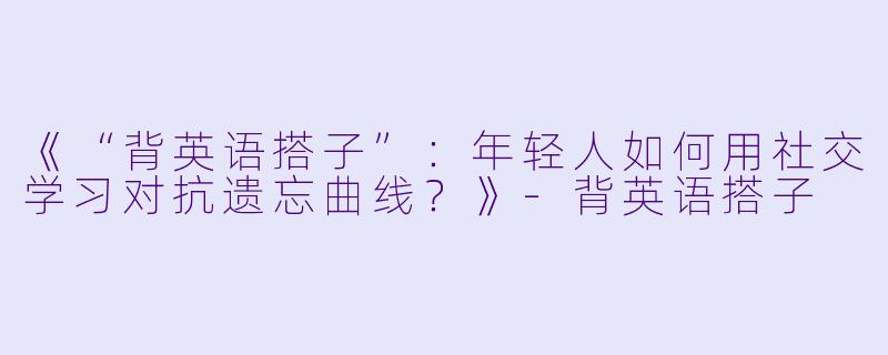 《“背英语搭子”：年轻人如何用社交学习对抗遗忘曲线？》-背英语搭子