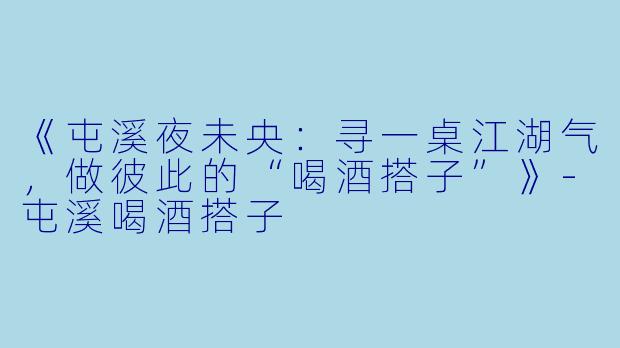 《屯溪夜未央：寻一桌江湖气，做彼此的“喝酒搭子”》-屯溪喝酒搭子