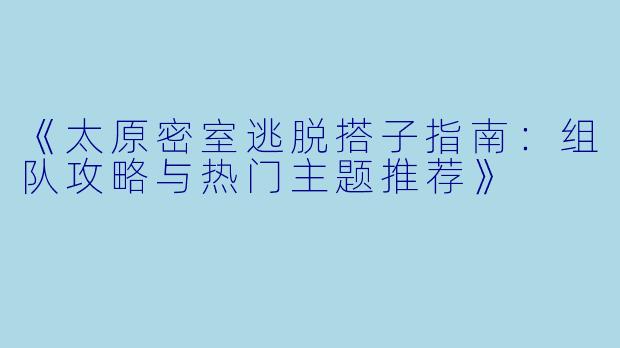 《太原密室逃脱搭子指南：组队攻略与热门主题推荐》