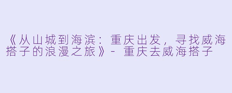 《从山城到海滨：重庆出发，寻找威海搭子的浪漫之旅》-重庆去威海搭子