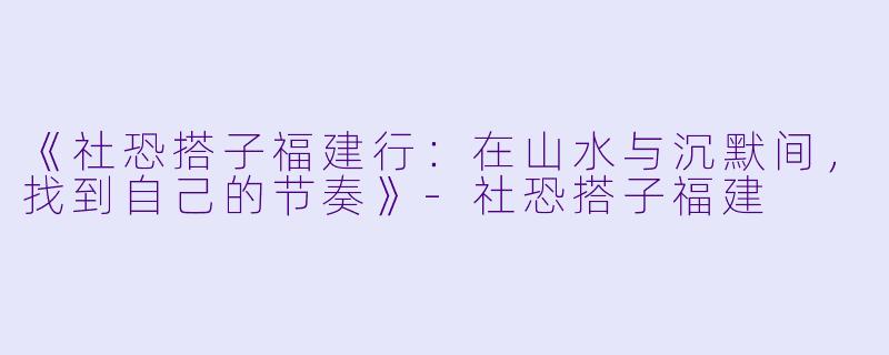 《社恐搭子福建行：在山水与沉默间，找到自己的节奏》-社恐搭子福建
