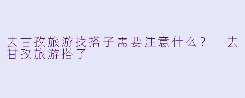 去甘孜旅游找搭子需要注意什么？-去甘孜旅游搭子