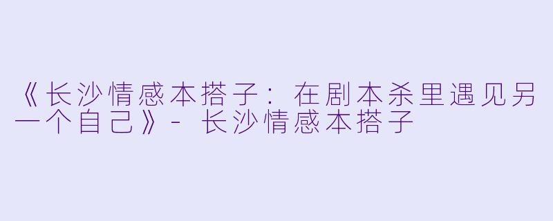 《长沙情感本搭子：在剧本杀里遇见另一个自己》-长沙情感本搭子