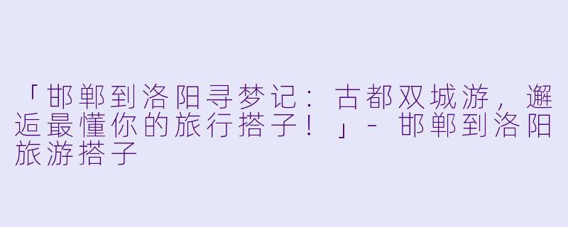 「邯郸到洛阳寻梦记：古都双城游，邂逅最懂你的旅行搭子！」-邯郸到洛阳旅游搭子