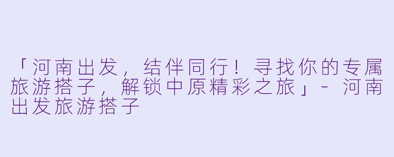 「河南出发，结伴同行！寻找你的专属旅游搭子，解锁中原精彩之旅」-河南出发旅游搭子