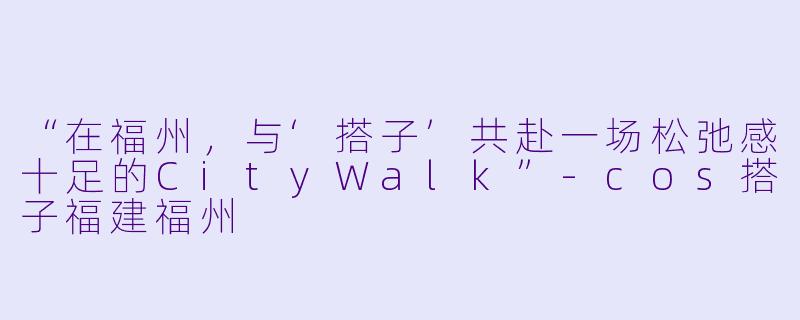 “在福州，与‘搭子’共赴一场松弛感十足的CityWalk”-cos搭子福建福州