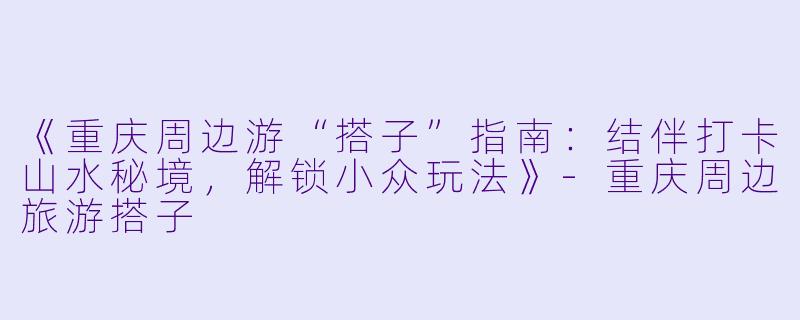 《重庆周边游“搭子”指南：结伴打卡山水秘境，解锁小众玩法》-重庆周边旅游搭子