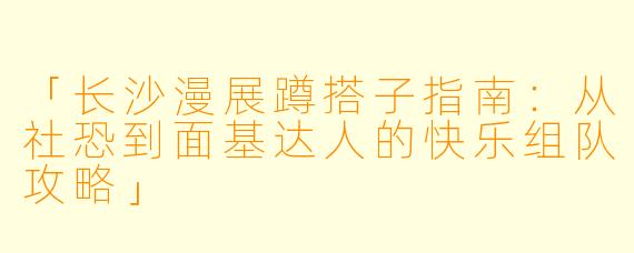「长沙漫展蹲搭子指南：从社恐到面基达人的快乐组队攻略」