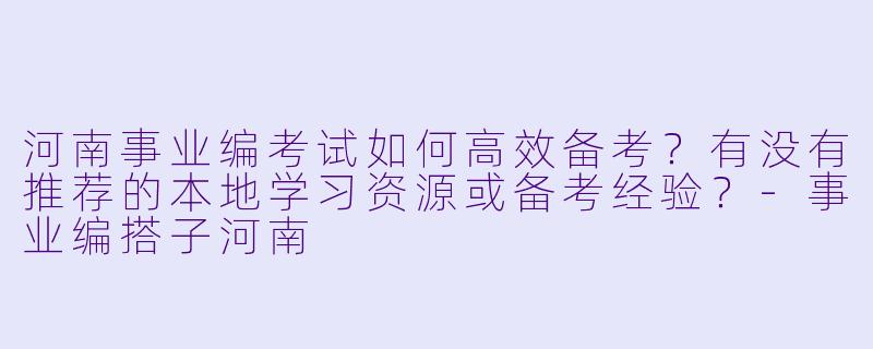 河南事业编考试如何高效备考？有没有推荐的本地学习资源或备考经验？-事业编搭子河南