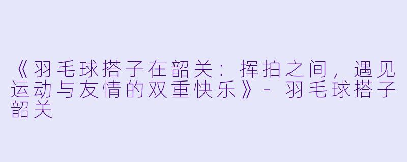 《羽毛球搭子在韶关：挥拍之间，遇见运动与友情的双重快乐》-羽毛球搭子韶关