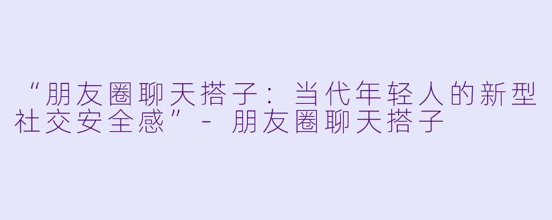 “朋友圈聊天搭子：当代年轻人的新型社交安全感”-朋友圈聊天搭子