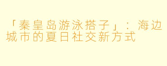 「秦皇岛游泳搭子」：海边城市的夏日社交新方式