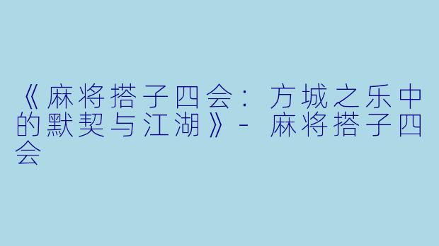 《麻将搭子四会：方城之乐中的默契与江湖》-麻将搭子四会