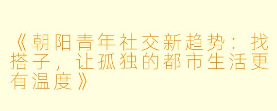 《朝阳青年社交新趋势：找搭子，让孤独的都市生活更有温度》