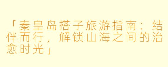 「秦皇岛搭子旅游指南：结伴而行，解锁山海之间的治愈时光」
