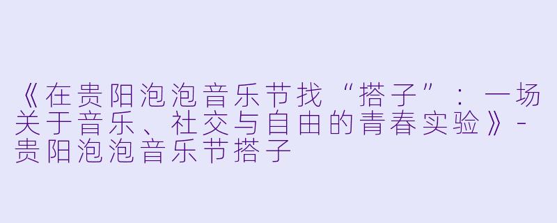 《在贵阳泡泡音乐节找“搭子”：一场关于音乐、社交与自由的青春实验》-贵阳泡泡音乐节搭子