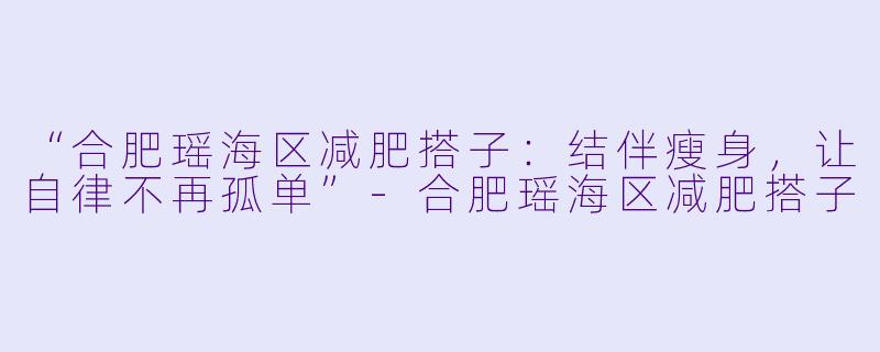 “合肥瑶海区减肥搭子：结伴瘦身，让自律不再孤单”-合肥瑶海区减肥搭子