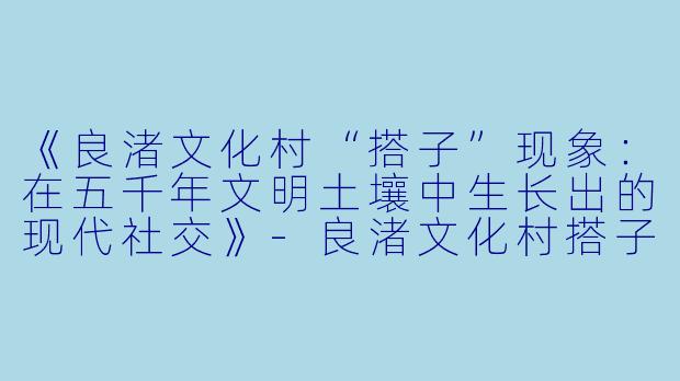 《良渚文化村“搭子”现象：在五千年文明土壤中生长出的现代社交》-良渚文化村搭子