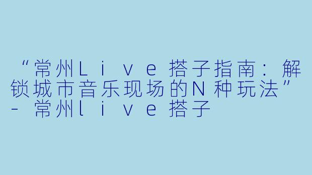 “常州Live搭子指南：解锁城市音乐现场的N种玩法”-常州live搭子