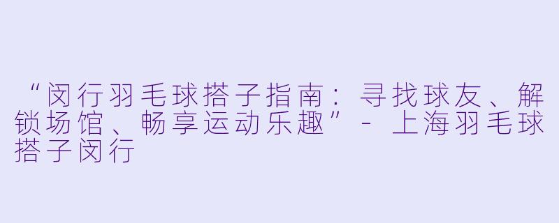 “闵行羽毛球搭子指南：寻找球友、解锁场馆、畅享运动乐趣”-上海羽毛球搭子闵行