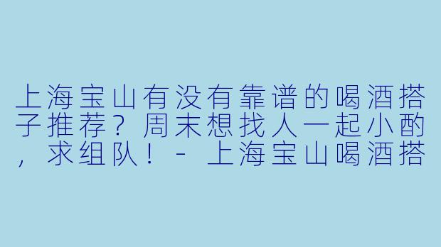 上海宝山有没有靠谱的喝酒搭子推荐？周末想找人一起小酌，求组队！-上海宝山喝酒搭子