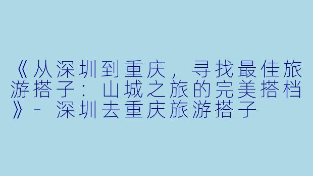 《从深圳到重庆，寻找最佳旅游搭子：山城之旅的完美搭档》-深圳去重庆旅游搭子