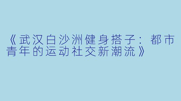 《武汉白沙洲健身搭子：都市青年的运动社交新潮流》