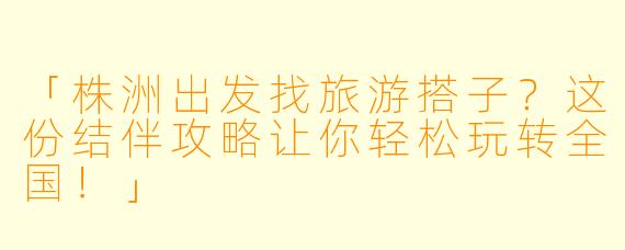 「株洲出发找旅游搭子？这份结伴攻略让你轻松玩转全国！」