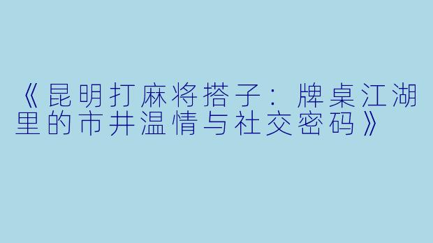 《昆明打麻将搭子：牌桌江湖里的市井温情与社交密码》