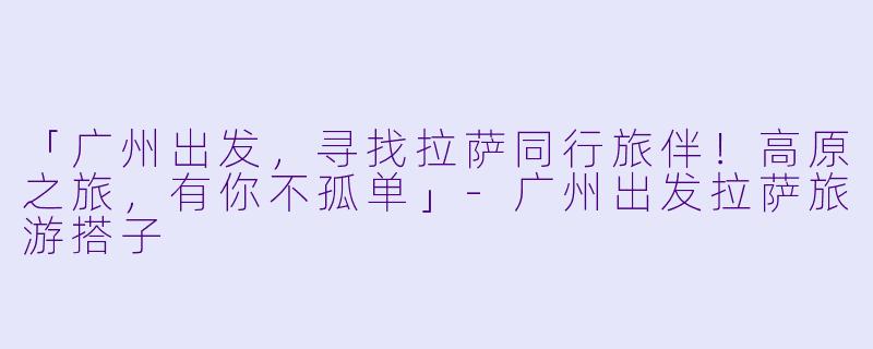 「广州出发，寻找拉萨同行旅伴！高原之旅，有你不孤单」-广州出发拉萨旅游搭子