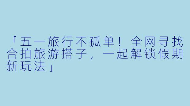 「五一旅行不孤单！全网寻找合拍旅游搭子，一起解锁假期新玩法」