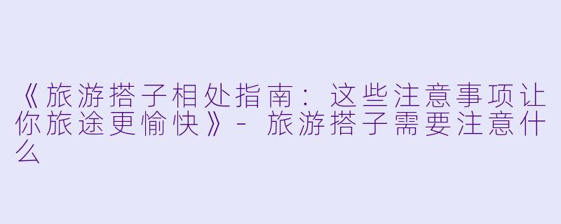 《旅游搭子相处指南：这些注意事项让你旅途更愉快》-旅游搭子需要注意什么