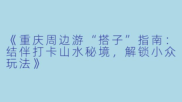 《重庆周边游“搭子”指南：结伴打卡山水秘境，解锁小众玩法》