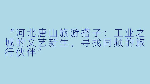 “河北唐山旅游搭子：工业之城的文艺新生，寻找同频的旅行伙伴”