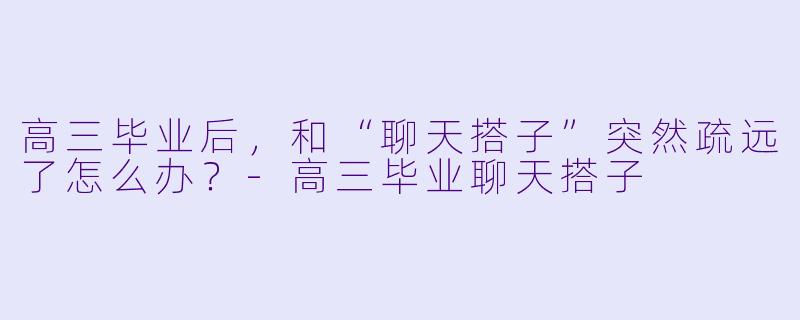 高三毕业后,和“聊天搭子”突然疏远了怎么办?