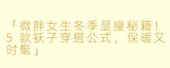 「微胖女生冬季显瘦秘籍！5款袄子穿搭公式，保暖又时髦」