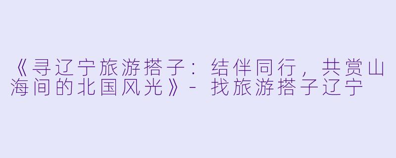 《寻辽宁旅游搭子：结伴同行，共赏山海间的北国风光》-找旅游搭子辽宁