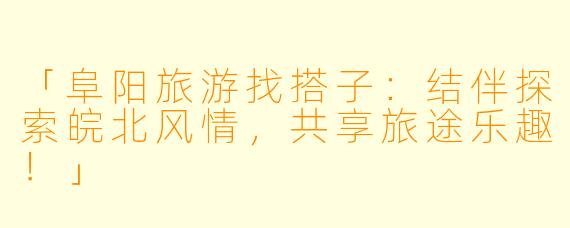 「阜阳旅游找搭子：结伴探索皖北风情，共享旅途乐趣！」
