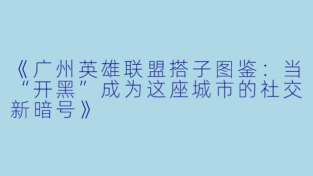 《广州英雄联盟搭子图鉴：当“开黑”成为这座城市的社交新暗号》