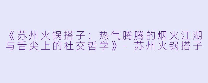 《苏州火锅搭子：热气腾腾的烟火江湖与舌尖上的社交哲学》-苏州火锅搭子