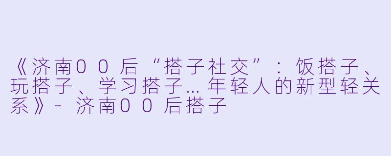 《济南00后“搭子社交”：饭搭子、玩搭子、学习搭子…年轻人的新型轻关系》-济南00后搭子