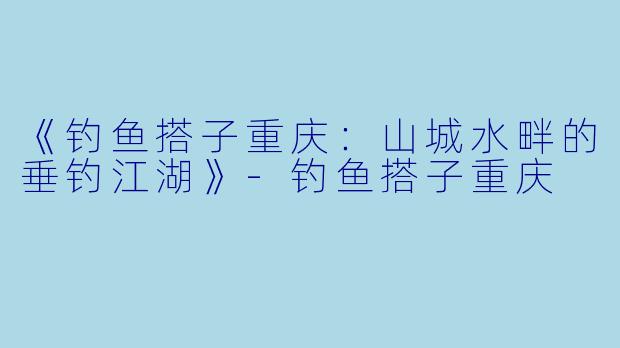 《钓鱼搭子重庆：山城水畔的垂钓江湖》-钓鱼搭子重庆