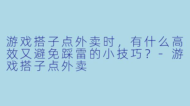 游戏搭子点外卖时，有什么高效又避免踩雷的小技巧？-游戏搭子点外卖