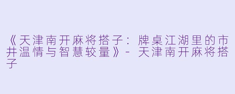 《天津南开麻将搭子：牌桌江湖里的市井温情与智慧较量》-天津南开麻将搭子
