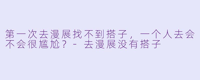 第一次去漫展找不到搭子，一个人去会不会很尴尬？-去漫展没有搭子
