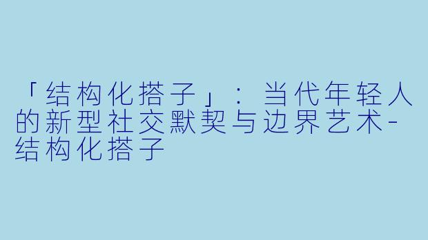 「结构化搭子」：当代年轻人的新型社交默契与边界艺术-结构化搭子