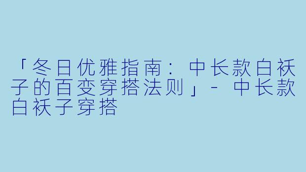 「冬日优雅指南：中长款白袄子的百变穿搭法则」-中长款白袄子穿搭