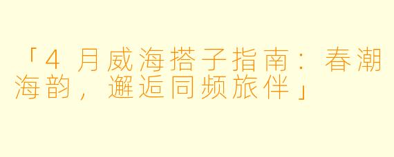 「4月威海搭子指南：春潮海韵，邂逅同频旅伴」
