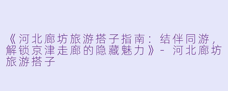 《河北廊坊旅游搭子指南：结伴同游，解锁京津走廊的隐藏魅力》-河北廊坊旅游搭子